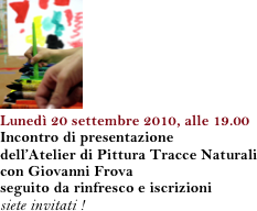 ￼
Lunedì 20 settembre 2010, alle 19.00
Incontro di presentazione 
dell’Atelier di Pittura Tracce Naturali
con Giovanni Frova
seguito da rinfresco e iscrizioni
siete invitati !